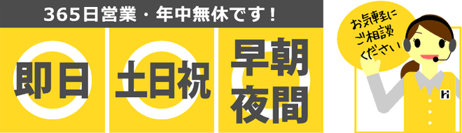 365日営業・年中無休です！即日ＯＫ、土日祝日ＯＫ、早朝・夜間ＯＫ