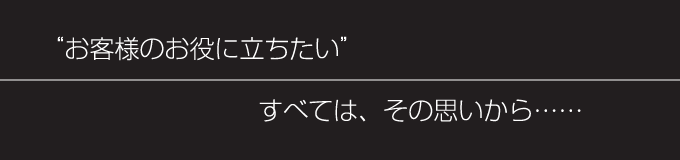 お客様のお役に立ちたい すべてはその思いから……